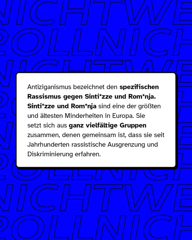 Antiziganismus bezeichnet den spezifischen Rassismus gegen Sinti* und Roma*. Dies sind die gr&ouml;&szlig;ten und &auml;ltesten Minderheiten in Europa. Sie setzen sich aus ganz vielf&auml;ltigen Gruppen zusammen, denen gemeinsam ist, dass sie seit Jahrhunderten rassistische Ausgrenzung und Diskriminierung erfahren.