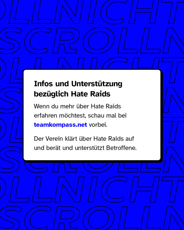 Infos und Unterstützung bezüglich Hate Raids: Wenn du mehr über Hate Raids erfahren möchtest, schau mal bei teamkompass.net vorbei. Der Verein klärt über Hate Raids auf und berät und unterstützt Betroffene.