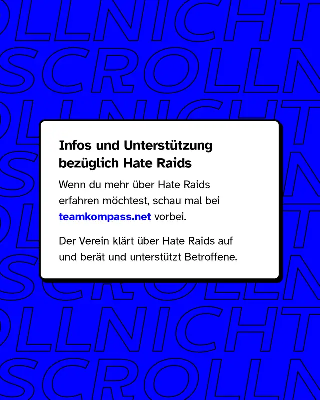 Infos und Unterstützung bezüglich Hate Raids: Wenn du mehr über Hate Raids erfahren möchtest, schau mal bei teamkompass.net vorbei. Der Verein klärt über Hate Raids auf und berät und unterstützt Betroffene.