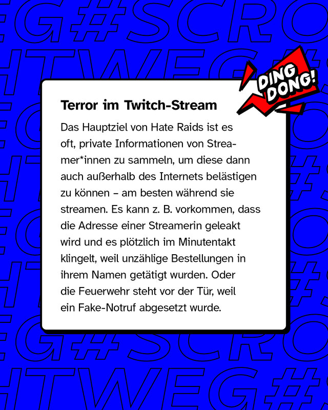 Terror im Twitch-Stream. Das Hauptziel von Hate Raids ist es oft, private Informationen von Streamer*innen zu sammeln, um diese dann auch außerhalb des Internets belästigen zu können – am besten während sie streamen. Es kann zum Beispiel vorkommen, dass die Adresse einer Streamerin geleakt wird und es plötzlich im Minutentakt klingelt, weil unzählige Bestellungen in ihrem Namen getätigt wurden, oder die Feuerwehr steht vor der Tür, weil ein Fake-Notruf abgesetzt wurde.
