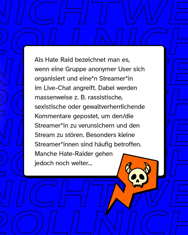 Als Hate Raid bezeichnet man es, wenn eine Gruppe anonymer User sich organisiert und eine*n Streamer*in im Live-Chat angreift. Dabei werden massenweise zum Beispiel rassistische, sexistische oder gewaltverherrlichende Kommentare gepostet, um den/die Streamer*in zu verunsichern und den Stream zu stören. Besonders kleine Streamer*innen sind häufig betroffen. Manche Hate-Raider gehen jedoch noch weiter.