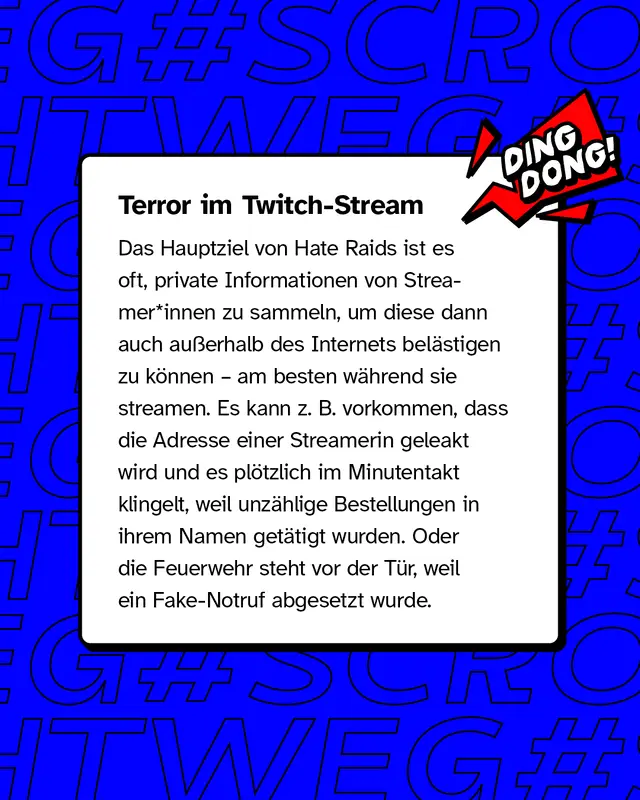 Terror im Twitch-Stream. Das Hauptziel von Hate Raids ist es oft, private Informationen von Streamer*innen zu sammeln, um diese dann auch au&szlig;erhalb des Internets bel&auml;stigen zu k&ouml;nnen &ndash; am besten w&auml;hrend sie streamen. Es kann zum Beispiel vorkommen, dass die Adresse einer Streamerin geleakt wird und es pl&ouml;tzlich im Minutentakt klingelt, weil unz&auml;hlige Bestellungen in ihrem Namen get&auml;tigt wurden, oder die Feuerwehr steht vor der T&uuml;r, weil ein Fake-Notruf abgesetzt wurde.