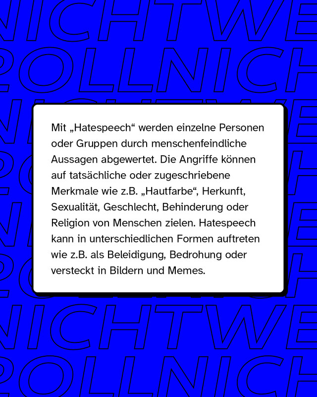 Mit "Hatespeech" (zu deutsch: Hassrede) werden einzelne Personen oder Gruppen durch menschenfeindliche Aussagen abgewertet. Die sprachlichen und bildlichen Angriffe können auf tatsächliche oder zugeschriebene Merkmale wie z.B. "Hautfarbe", Herkunft, Sexualität, Geschlecht, Behinderung oder Religion von Menschen zielen. Hatespeech kann in unterschiedlichen Formen auftreten wie z.B. als Beleidigung oder Bedrohung. Gerne wird sie auch als vermeintlicher "Humor" in Memes oder Bildern getarnt.