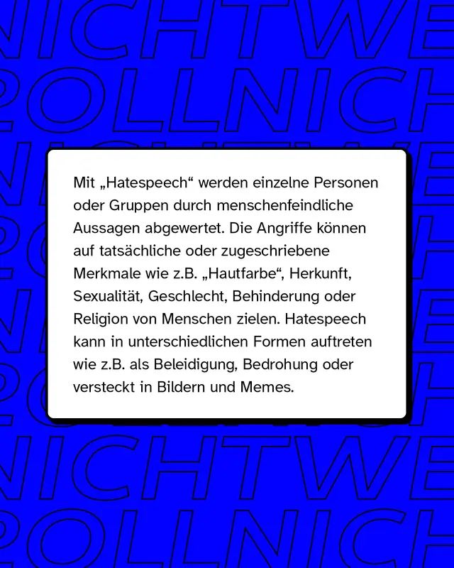 Mit "Hatespeech" (zu deutsch: Hassrede) werden einzelne Personen oder Gruppen durch menschenfeindliche Aussagen abgewertet. Die sprachlichen und bildlichen Angriffe k&ouml;nnen auf tats&auml;chliche oder zugeschriebene Merkmale wie z.B. "Hautfarbe", Herkunft, Sexualit&auml;t, Geschlecht, Behinderung oder Religion von Menschen zielen. Hatespeech kann in unterschiedlichen Formen auftreten wie z.B. als Beleidigung oder Bedrohung. Gerne wird sie auch als vermeintlicher "Humor" in Memes oder Bildern getarnt.