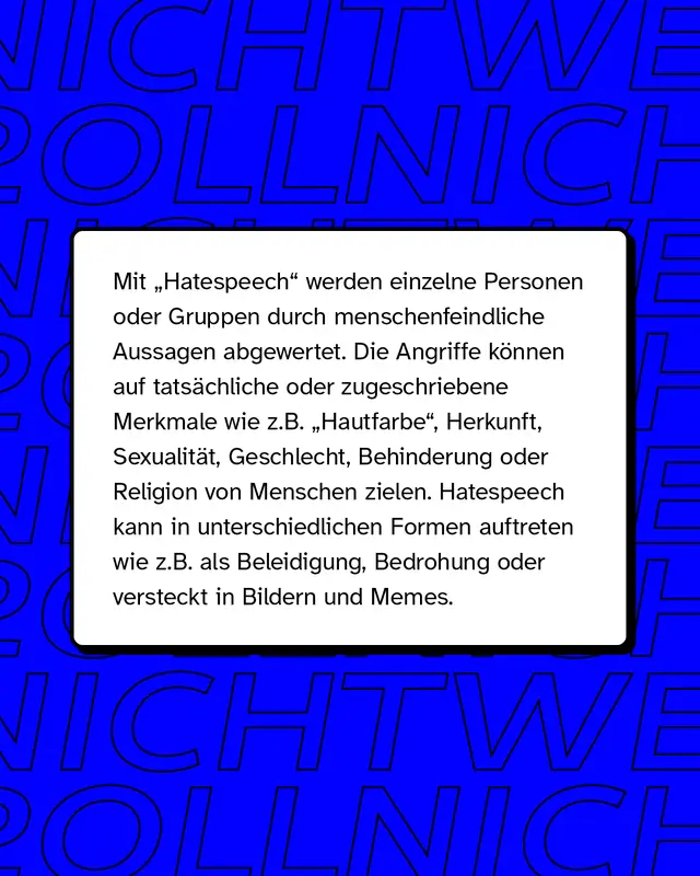 Mit "Hatespeech" (zu deutsch: Hassrede) werden einzelne Personen oder Gruppen durch menschenfeindliche Aussagen abgewertet. Die sprachlichen und bildlichen Angriffe k&ouml;nnen auf tats&auml;chliche oder zugeschriebene Merkmale wie z.B. "Hautfarbe", Herkunft, Sexualit&auml;t, Geschlecht, Behinderung oder Religion von Menschen zielen. Hatespeech kann in unterschiedlichen Formen auftreten wie z.B. als Beleidigung oder Bedrohung. Gerne wird sie auch als vermeintlicher "Humor" in Memes oder Bildern getarnt.
