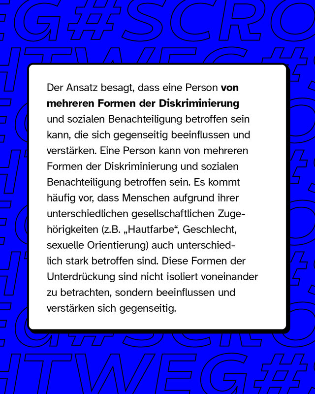 Der Ansatz besagt, dass eine Person von mehreren Formen der Diskriminierung und sozialen Benachteiligung betroffen sein kann, die sich gegenseitig beeinflussen und verstärken. Eine Person kann von mehreren Formen der Diskriminierung betroffen sein. Es kommt häufig vor, dass Menschen auch unterschiedlich stark betroffen sind.