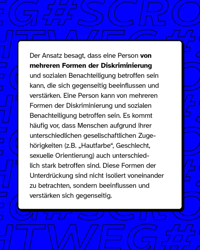 Der Ansatz besagt, dass eine Person von mehreren Formen der Diskriminierung und sozialen Benachteiligung betroffen sein kann, die sich gegenseitig beeinflussen und verst&auml;rken. Eine Person kann von mehreren Formen der Diskriminierung betroffen sein. Es kommt h&auml;ufig vor, dass Menschen auch unterschiedlich stark betroffen sind.