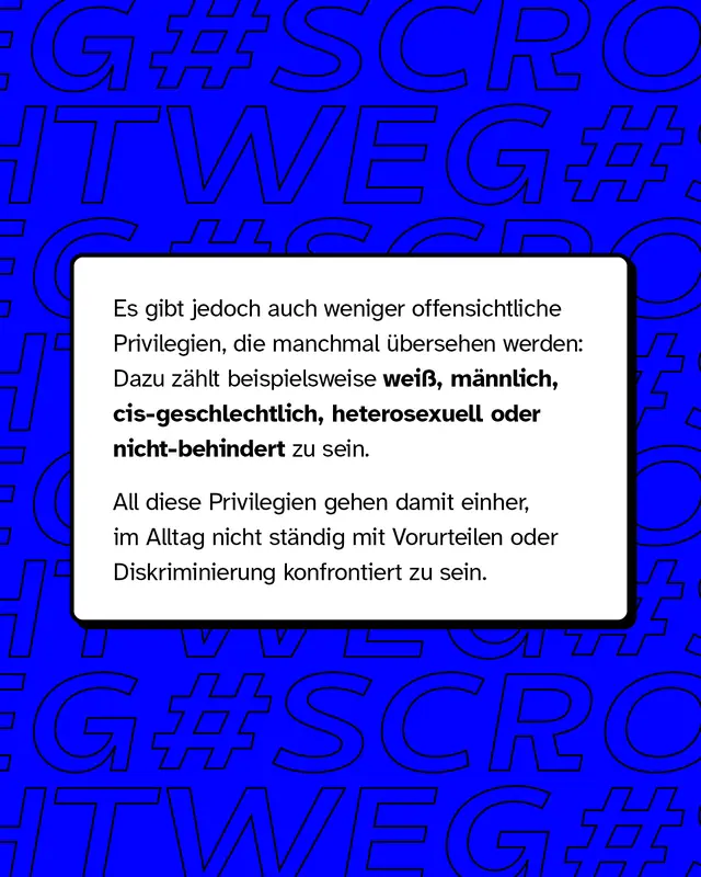 Es gibt jedoch auch weniger offentsichtliche Privilegien. Dazu zählen beispielsweise weiß, männlich, cis-geschlechtlich, heterosexuell oder nicht-behindert zu sein.