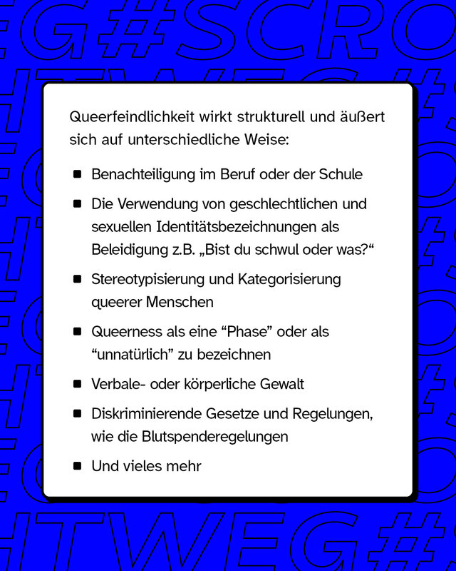 Queerfeindlichkeit äußert wirkt strukturell und äußert sich auf unterschiedliche Weise wie z.B. Benachteiligung im Beruf und Schule oder verbale- und körperliche Gewalt.