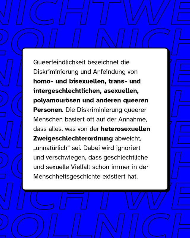 Queerfeindlichkeit bezeichnet die Diskriminierung und Anfeindung von homo- und bisexuellen, trans- und intergeschlechtlichen, asexuellen, polyamourösen und anderen queeren Personen. Die Diskriminierung queerer Menschen basiert oft auf der Annahme, dass alles, was von der heterosexuellen Zweigeschlechterordnung abweicht, "unnatürlich" sei. Dabei wird ignoriert und verschwiegen, dass geschlechtliche und sexuelle Vielfalt schon immer in der Menschheitsgeschichte existiert hat.