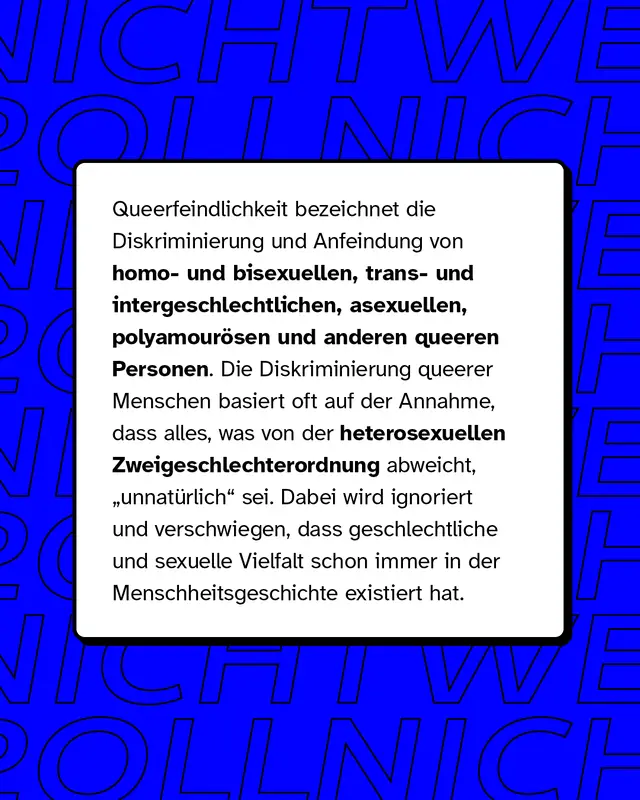 Queerfeindlichkeit bezeichnet die Diskriminierung und Anfeindung von homo- und bisexuellen, trans- und intergeschlechtlichen, asexuellen, polyamour&ouml;sen und anderen queeren Personen. Die Diskriminierung queerer Menschen basiert oft auf der Annahme, dass alles, was von der heterosexuellen Zweigeschlechterordnung abweicht, "unnat&uuml;rlich" sei. Dabei wird ignoriert und verschwiegen, dass geschlechtliche und sexuelle Vielfalt schon immer in der Menschheitsgeschichte existiert hat.