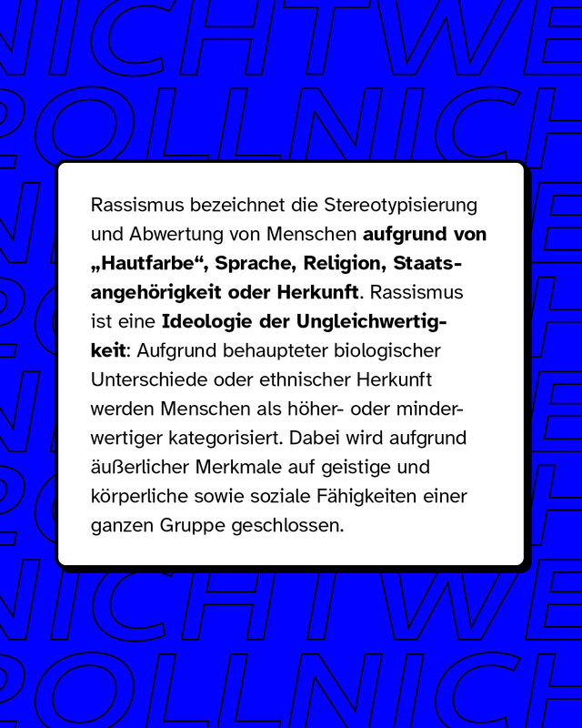 Rassismus bezeichnet die Stereotypisierung und Abwertung von Menschen aufgrund von Hautfarbe, Sprache, Religion, Staatsangehörigkeit oder Herkunft. Rassismus ist eine Ideologie der Ungleichwertigkeit.
