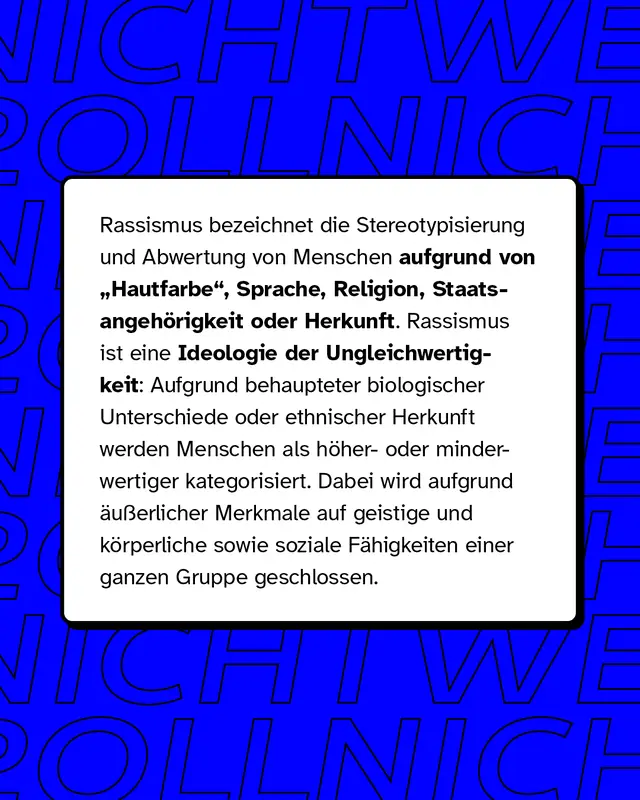 Rassismus bezeichnet die Stereotypisierung und Abwertung von Menschen aufgrund von Hautfarbe, Sprache, Religion, Staatsangeh&ouml;rigkeit oder Herkunft. Rassismus ist eine Ideologie der Ungleichwertigkeit.