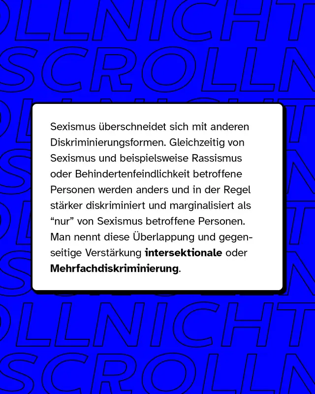 Sexismus überschneidet sich mit anderen Diskriminierungsformen. Gleichzeitig von Sexismus und beispielsweise Rassismus oder Behindertenfeindlichkeit betroffene Personen werden anders und in der Regel stärker diskriminiert und marginalisiert als "nur" von Sexismus betroffene Personen.