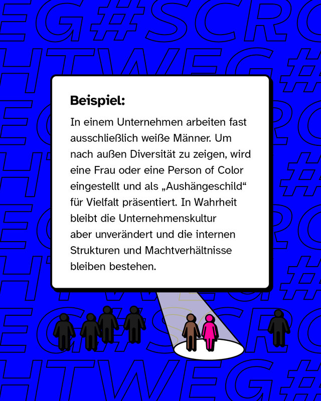 In einem Unternehmen arbeiten fast ausschließlich weiße Männer. Um nach außen Diversität zu zeigen, wird eine Frau oder eine Person of Color eingestellt und als „Aushängeschild“ für Vielfalt präsentiert. In Wahrheit bleibt die Unternehmenskultur aber unverändert und die internen Strukturen und Machtverhältnisse bleiben bestehen.
