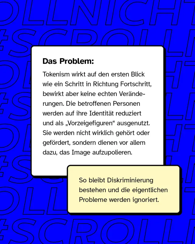 Das Problem: Tokenism wirkt auf den ersten Blick wie ein Schritt in Richtung Fortschritt, bewirkt aber keine echten Ver&auml;nderungen. Die betroffenen Personen werden auf ihre Identit&auml;t reduziert und als &bdquo;Vorzeigefiguren&ldquo; ausgenutzt. Sie werden nicht wirklich geh&ouml;rt oder gef&ouml;rdert, sondern dienen vor allem dazu, das Image aufzupolieren.  So bleibt Diskriminierung bestehen und die eigentlichen Probleme werden ignoriert.