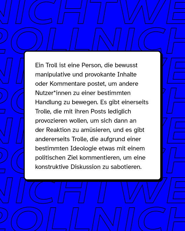 Ein Troll ist eine Person, die bewusst manipulative und provokante Inhalte oder Kommentare postet, um andere Nutzende zu einer bestimmten Handlung zu bewegen.