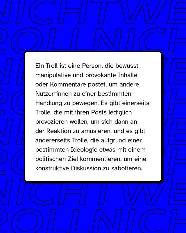 Ein Troll ist eine Person, die bewusst manipulative und provokante Inhalte oder Kommentare postet, um andere Nutzende zu einer bestimmten Handlung zu bewegen.