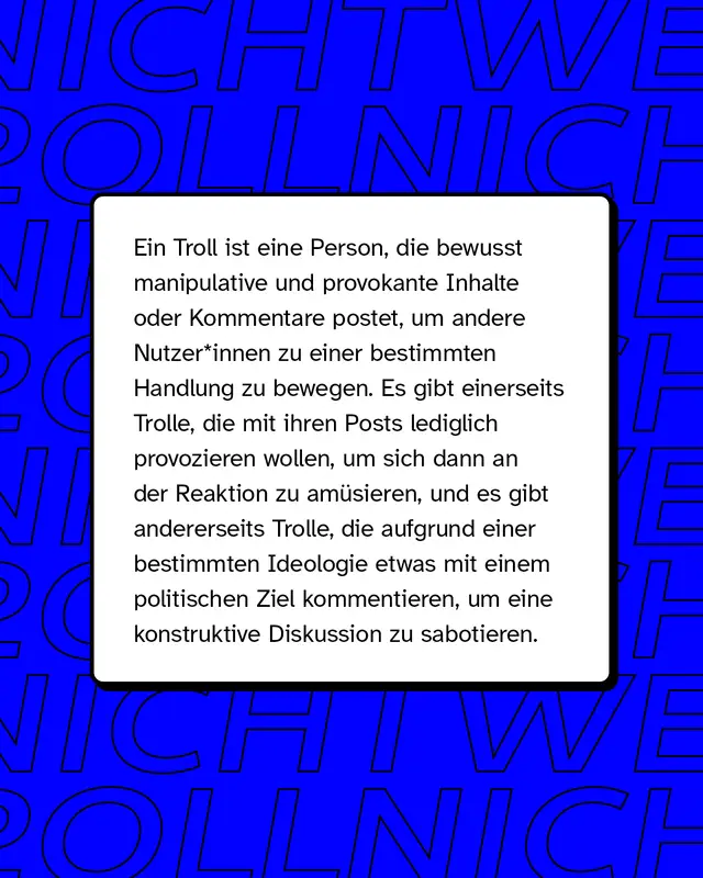 Ein Troll ist eine Person, die bewusst manipulative und provokante Inhalte oder Kommentare postet, um andere Nutzende zu einer bestimmten Handlung zu bewegen.
