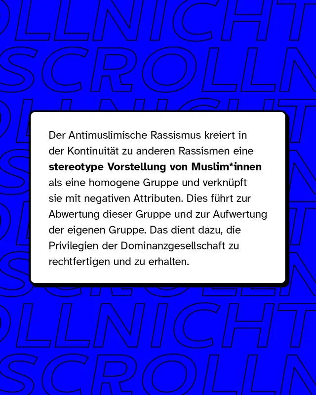 Der Antimuslimische Rassismus kreiert in der Kontinuit&auml;t zu anderen Rassismen eine stereotype Vorstellung von Muslim*innen als eine homogene Gruppe und verkn&uuml;pft sie mit negativen Attributen.