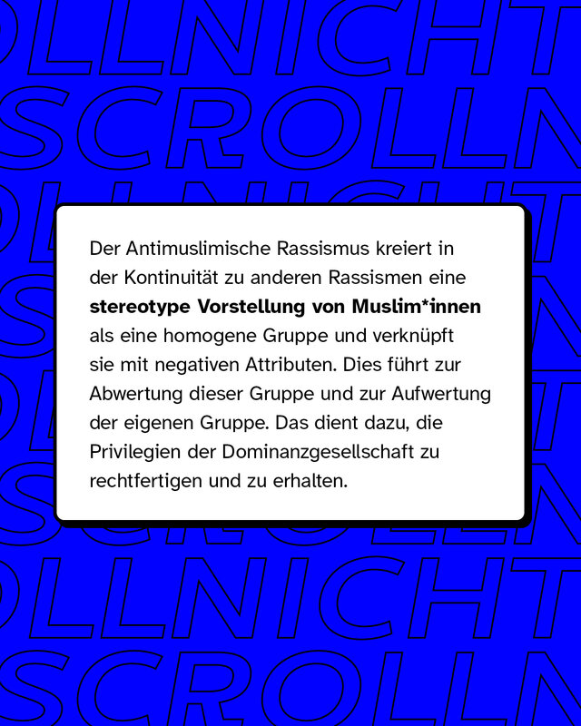 Der Antimuslimische Rassismus kreiert in der Kontinuität zu anderen Rassismen eine stereotype Vorstellung von Muslim*innen als eine homogene Gruppe und verknüpft sie mit negativen Attributen.