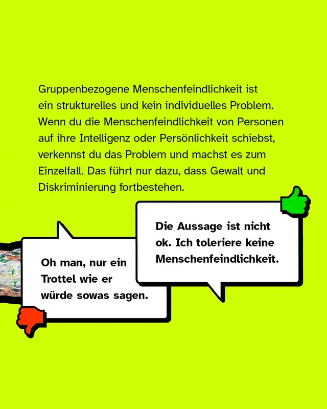 Gruppenbezogene Menschenfeindlichkeit ist ein strukturelles und kein individuelles Problem. Wenn du die Menschenfeindlichkeit von Personen auf ihre Intelligenz oder Persönlichkeit schiebst, verkennst du das Problem und machst es zum Einzelfall. Das führt nur dazu, dass Gewalt und Diskriminierung fortbestehen. Negativbeispiel: "Oh man, nur ein Trottel wie er würde sowas sagen.". Positivbeispiel: "Die Aussage ist nicht ok. Ich toleriere keine Menschenfeindlichkeit.".