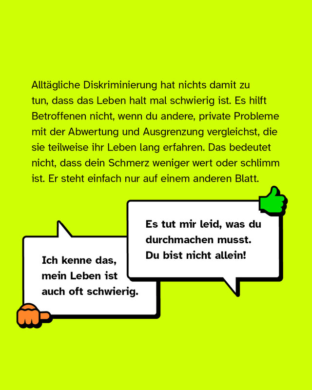 Alltägliche Diskriminierung hat nichts damit zu tun, dass das Leben halt mal schwierig ist. Es hilft Betroffenen nicht, wenn du andere, private Probleme mit der Abwertung und Ausgrenzung vergleichst, die sie teilweise ihr Leben lang erfahren. Das bedeutet nicht, dass dein Schmerz weniger wert oder schlimm ist. Er steht einfach nur auf einem anderen Blatt. Negativbeispiel: "Ich kenne das, mein Leben ist auch oft schwierig.". Positivbeispiel: "Es tut mir Leid, was du durchmachen musst. Du bist nicht allein!".
