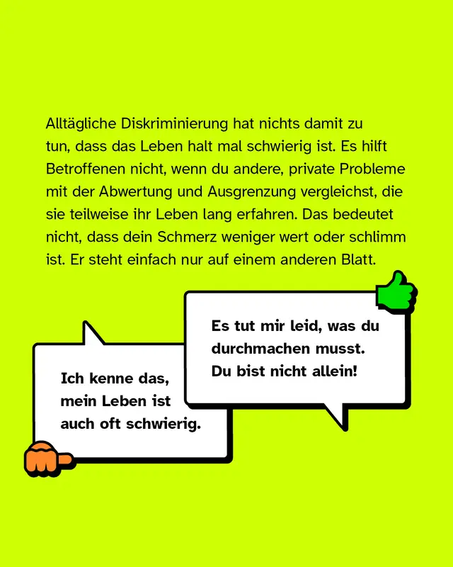 Allt&auml;gliche Diskriminierung hat nichts damit zu tun, dass das Leben halt mal schwierig ist. Es hilft Betroffenen nicht, wenn du andere, private Probleme mit der Abwertung und Ausgrenzung vergleichst, die sie teilweise ihr Leben lang erfahren. Das bedeutet nicht, dass dein Schmerz weniger wert oder schlimm ist. Er steht einfach nur auf einem anderen Blatt. Negativbeispiel: "Ich kenne das, mein Leben ist auch oft schwierig.". Positivbeispiel: "Es tut mir Leid, was du durchmachen musst. Du bist nicht allein!".