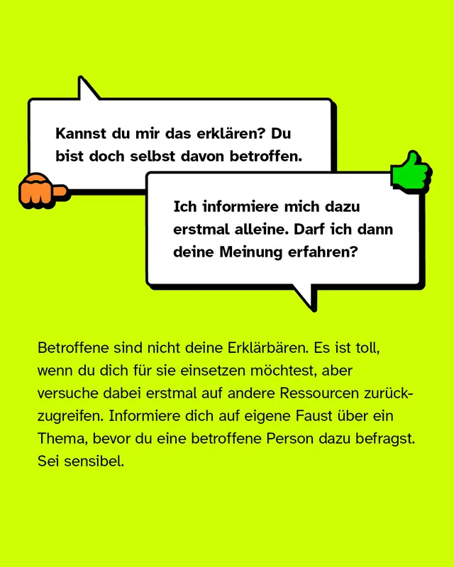 Negativbesipiel: "Kannst du mir das erklären?". Positivbeispiel: "Ich informiere mich dazu erstmal alleine. Darf ich deine Meinung erfahren?". Betroffene sind nicht deine Erklärbären. Es ist toll, wenn du dich für sie einsetzen möchtest, aber versuche dabei erstmal auf andere Ressourcen zurückzugreifen. Informiere dich auf eigene Faust über ein Thema, bevor du eine betroffene Person dazu befragst. Sei sensibel.