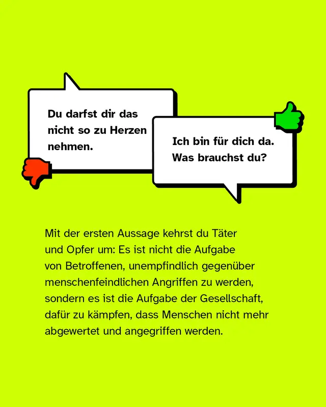 Negativbeispiel: "Du darfst dir das nicht so zu Herzen nehmen.". Positivbeispiel: "Ich bin f&uuml;r dich da. Was brauchst du?". Mit der ersten Aussage kehrst du die T&auml;ter und Opfer um: Es ist nicht die Aufgabe von Betroffenen, unempfindlich gegen&uuml;ber menschenfeindlichen Angriffen zu werden, sondern die Aufgabe der Gesellschaft, daf&uuml;r zu k&auml;mpfen dass Menschen nicht mehr abgewertet und angegriffen werden.