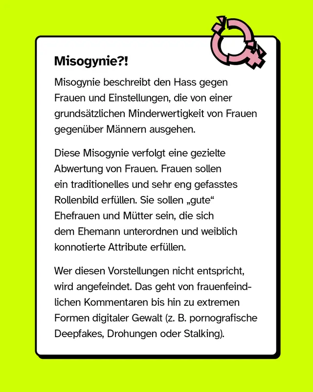 Misogynie? Misogynie beschreibt den Hass gegen Frauen und Einstellungen die von einer grundsaetzlichen Minderwertigkeit von Frauen gegenueber Maennern ausgehen. Diese Misogynie verfolgt eine gezielte Abwertung von Frauen. Frauen sollen ein traditionelles und sehr eng gefasstes Rollenbild erfuellen. Sie sollen gute Ehefrauen und Muetter sein die sich dem Ehemann unterordnen und weiblich konnotierte Attribute erfuellen. Wer diesen Vorstellungen nicht entspricht wird angefeindet. Das geht von frauenfeindlichen Kommentaren bis hin zu extremen Formen digitaler Gewalt zum Beispiel pornografische Deepfakes Drohungen oder Stalking.