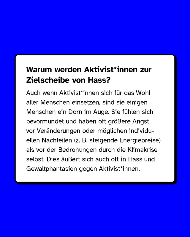 Warum werden Aktivist*innen zur Zielscheibe von Hass? Auch wenn Aktivist*innen sich f&uuml;r das Wohl aller Menschen einsetzen, sind sie einigen Menschen ein Dorn im Auge. Dies &auml;u&szlig;ert sich auch oft in Hass und Gewaltphantasien gegen Aktivist*innen.