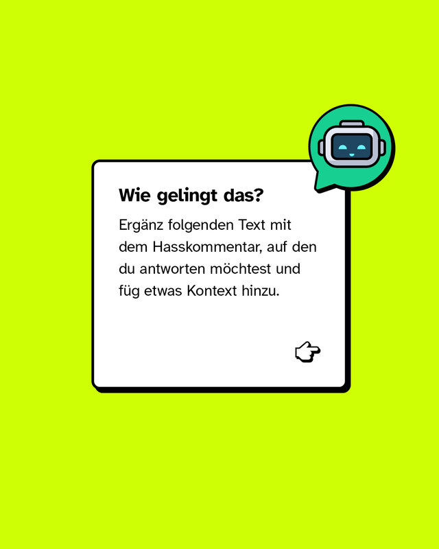 Wie gelingt das? Ergänz folgenden Text mit dem Hasskommentar, auf den du antworten möchtest und füg etwas Kontext hinzu. Die Antwort soll deutlich machen, dass ich nicht einverstanden bin, und auch erklären, warum. Sie soll locker klingen und so formuliert sein, dass unbeteiligte Leser*innen den Kommentar besser einordnen können – also erkennen, dass er diskriminierend oder abwertend ist. Falls nötig, hier noch der Kontext, worum es in meinem Beitrag ging: [Hier Kontext reinschreiben] Schick alles an einen Chatbot deiner Wahl und voilà: Du hast eine schlagfertige Antwort!
