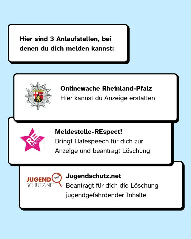 Drei Anlaufstellen, bei denen du dich melden kannst, sind zum Beispiel die Polizei Rheinland-Pfalz, Meldestelle-Respect und Jugendschutz.net.