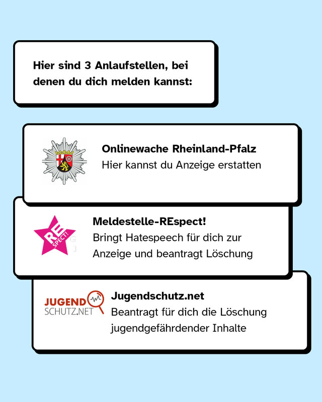 Drei Anlaufstellen, bei denen du dich melden kannst, sind zum Beispiel die Polizei Rheinland-Pfalz, Meldestelle-Respect und Jugendschutz.net.