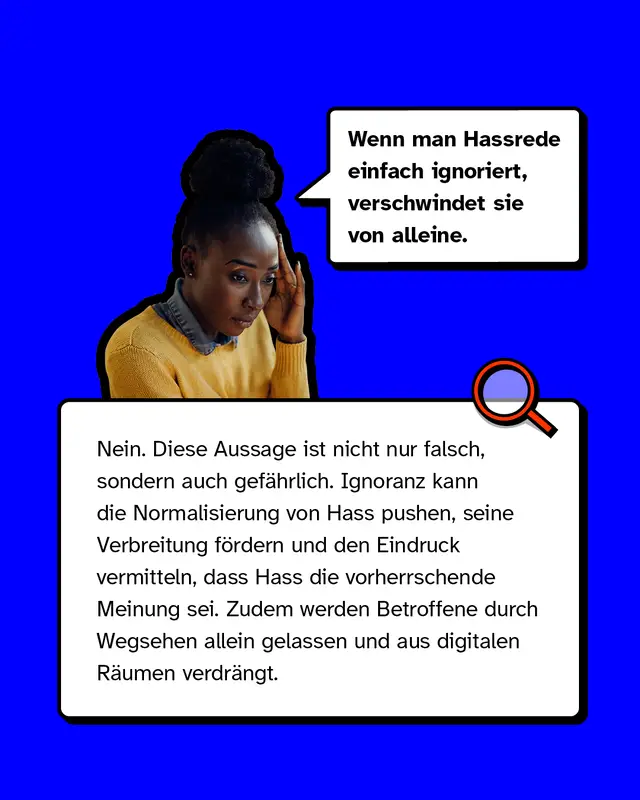 Mythos 3: &bdquo;Wenn man Hassrede einfach ignoriert, verschwindet sie von alleine.&ldquo;  &ndash; Nein. Diese Aussage ist nicht nur falsch, sondern auch gef&auml;hrlich. Ignoranz kann die Normalisierung von Hass pushen, seine Verbreitung f&ouml;rdern und den Eindruck vermitteln, dass Hass die vorherrschende Meinung sei. Zudem werden Betroffene durch Wegsehen allein gelassen und aus digitalen R&auml;umen verdr&auml;ngt.