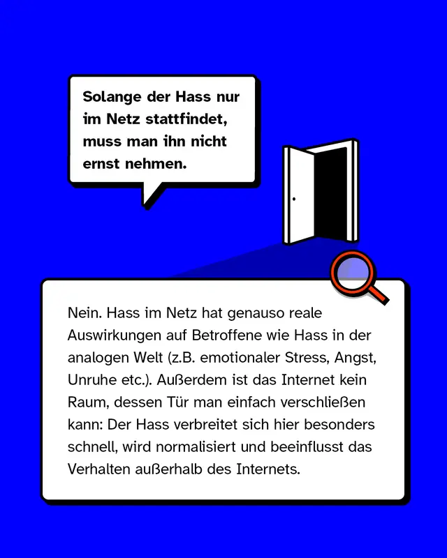 Mythos 1: &bdquo;Solange der Hass nur im Netz stattfindet, muss man ihn nicht ernst nehmen.&ldquo;  &ndash; Nein. Hass im Netz hat genauso reale Auswirkungen auf Betroffene wie Hass in der analogen Welt (z.B. emotionaler Stress, Angst, Unruhe etc.). Au&szlig;erdem ist das Internet kein Raum, dessen T&uuml;r man einfach verschlie&szlig;en kann: Der Hass verbreitet sich hier besonders schnell, wird normalisiert und beeinflusst Verhalten au&szlig;erhalb des Internets.