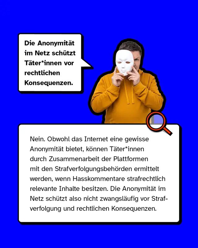 Mythos 2: &bdquo;Die Anonymit&auml;t im Netz sch&uuml;tzt T&auml;ter*innen vor rechtlichen Konsequenzen.&ldquo;  &ndash; Nein. Obwohl das Internet eine gewisse Anonymit&auml;t bietet, k&ouml;nnen T&auml;ter*innen durch Zusammenarbeit der Plattformen mit den Strafverfolgungsbeh&ouml;rden ermittelt werden, wenn Hasskommentare strafrechtlich relevante Inhalte besitzen. Die Anonymit&auml;t im Netz sch&uuml;tzt also nicht zwangsl&auml;ufig vor Strafverfolgung und rechtlichen Konsequenzen.