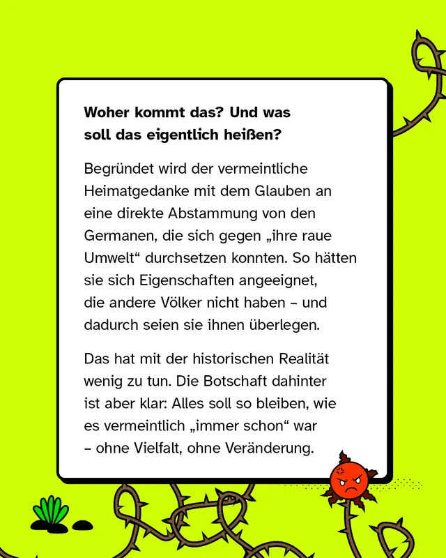 Diese Inhalte beziehen sich oft auf die Idee einer angeblich urspr&uuml;nglichen Herkunft und stellen bestimmte Gruppen als &uuml;berlegen dar. Sie vermitteln das Bild, dass alles so bleiben soll, wie es fr&uuml;her war, ohne Vielfalt oder Ver&auml;nderung.