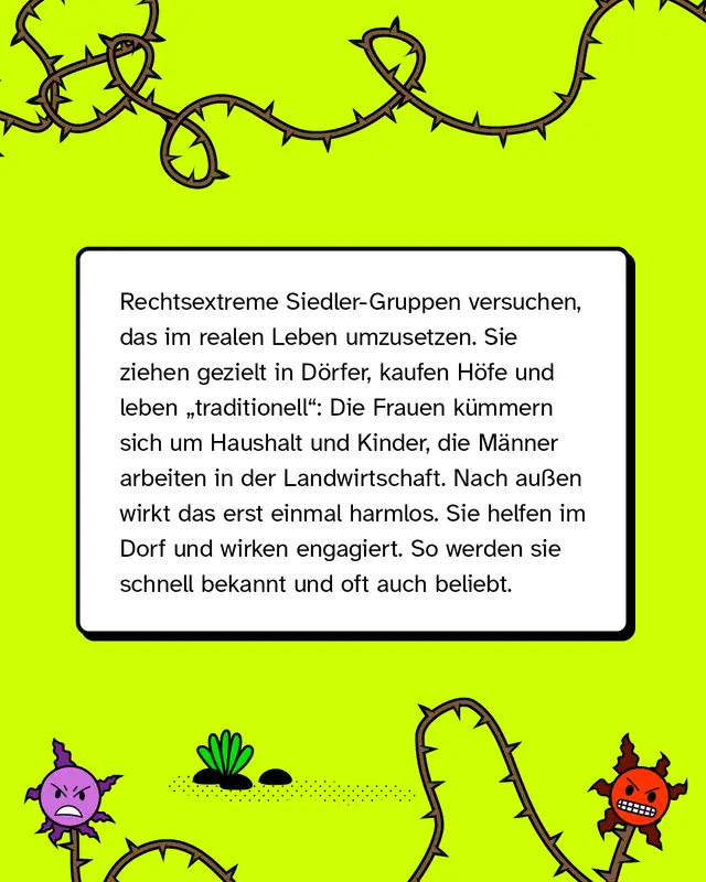 Rechtsextreme Gruppen versuchen, diese Vorstellungen im Alltag umzusetzen. Sie ziehen in l&auml;ndliche Regionen, leben nach traditionellen Rollenbildern und engagieren sich im Dorfleben. Nach au&szlig;en wirkt das oft unauff&auml;llig oder positiv.