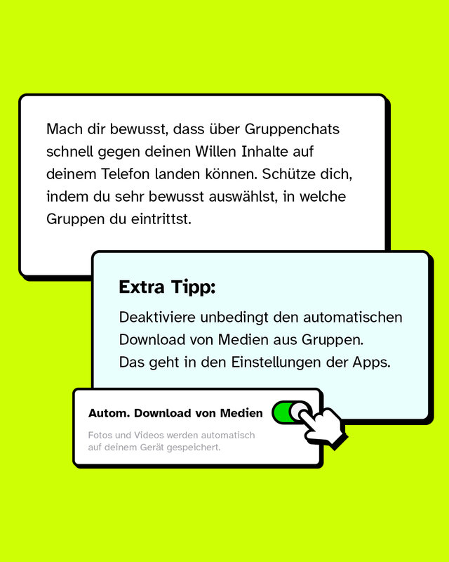 Mach dir bewusst, dass über Gruppenchats schnell gegen deinen Willen Inhalte auf deinem Telefon landen können. Schütze dich, indem du sehr bewusst auswählst, in welche Gruppen du eintrittst. Extra Tipp: Deaktiviere unbedingt den automatischen Download von Medien aus Gruppen. Das geht in den Einstellungen der Apps.