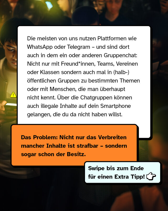 Die meisten von uns nutzen Plattformen wie WhatsApp oder Telegram – und sind dort auch in dem ein oder anderen Gruppenchat: Nicht nur mit Freund*innen, Teams, Vereinen oder Klassen sondern auch mal in (halb-)öffentlichen Gruppen zu bestimmten Themen oder mit Menschen, die man überhaupt nicht kennt. Über die Chatgruppen können auch illegale Inhalte auf dein Smartphone gelangen, die du da nicht haben willst. Das Problem: Nicht nur das Verbreiten mancher Inhalte ist strafbar – sondern sogar schon der Besitz.