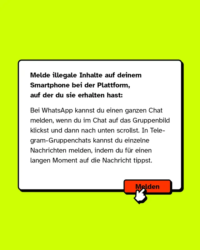 Melde illegale Inhalte auf deinem Smartphone bei der Plattform, auf der du sie erhalten hast: Bei WhatsApp kannst du einen ganzen Chat melden, wenn du im Chat auf das Gruppenbild klickst und dann nach unten scrollst. In Telegram-Gruppenchats kannst du einzelne Nachrichten melden, indem du f&uuml;r einen langen Moment auf die Nachricht tippst.