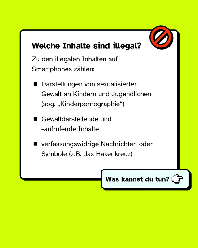 Welche Inhalte sind illegal? Zu den illegalen Inhalten auf Smartphones z&auml;hlen: Darstellungen von sexualisierter Gewalt an Kindern und Jugendlichen, Gewaltdarstellende und -aufrufende Inhalte und verfassungswidrige Nachrichten oder Symbole.