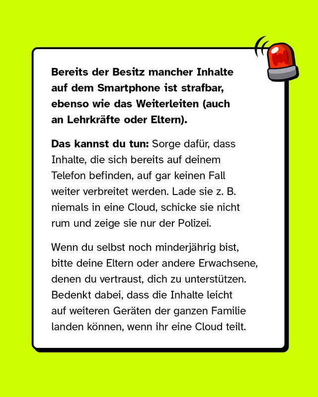 Bereits der Besitz mancher Inhalte auf dem Smartphone ist strafbar, ebenso wie  das Weiterleiten (auch an Lehrkräfte oder Eltern). Das kannst du tun: Sorge dafür, dass Inhalte, die sich bereits auf deinem Telefon befinden, auf gar keinen Fall weiter verbreitet werden. Lade sie z. B. niemals in eine Cloud, schicke sie nicht rum und zeige sie nur der Polizei. Wenn du selbst noch minderjährig bist, bitte deine Eltern oder andere Erwachsene, denen du vertraust, dich zu unterstützen. Bedenkt dabei, dass die Inhalte leicht auf weiteren Geräten der ganzen Familie landen können, wenn ihr eine Cloud teilt.