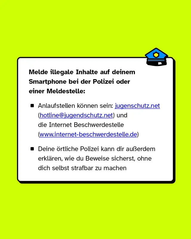 Melde illegale Inhalte auf deinem Smartphone bei der Polizei oder einer Meldestelle: Anlaufstellen k&ouml;nnen sein: jugenschutz.net (hotline@jugendschutz.net) und die Internet Beschwerdestelle (www.internet-beschwerdestelle.de). Deine &ouml;rtliche Polizei kann dir au&szlig;erdem erkl&auml;ren, wie du Beweise sicherst, ohne dich selbst strafbar zu machen