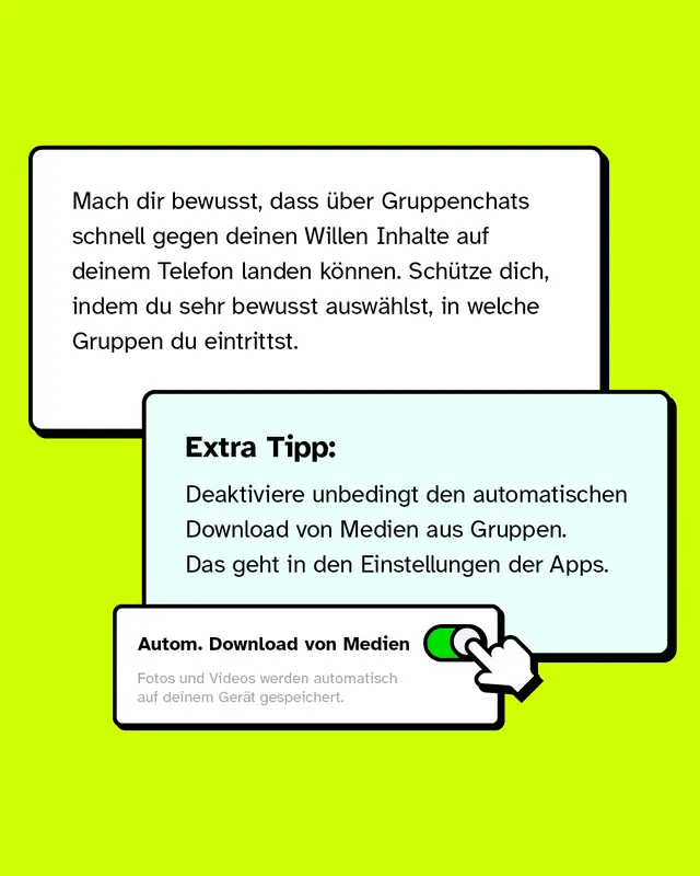 Mach dir bewusst, dass &uuml;ber Gruppenchats schnell gegen deinen Willen Inhalte auf deinem Telefon landen k&ouml;nnen. Sch&uuml;tze dich, indem du sehr bewusst ausw&auml;hlst, in welche Gruppen du eintrittst. Extra Tipp: Deaktiviere unbedingt den automatischen Download von Medien aus Gruppen. Das geht in den Einstellungen der Apps.