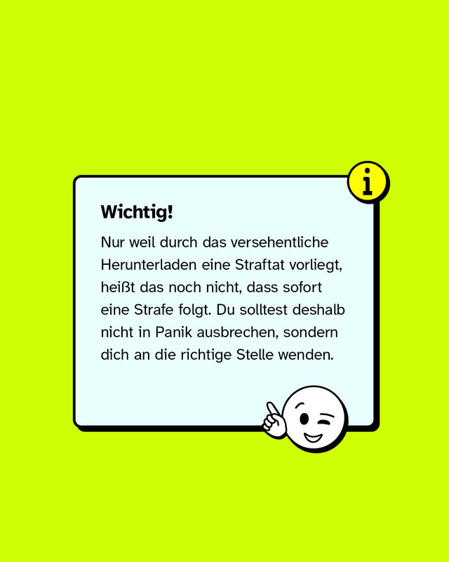 Wichtig: Nur weil durch das versehentliche Herunterladen eine Straftat vorliegt, heißt das noch nicht, dass sofort eine Strafe folgt. Du solltest deshalb nicht in Panik ausbrechen, sondern dich an die richtige Stelle wenden.