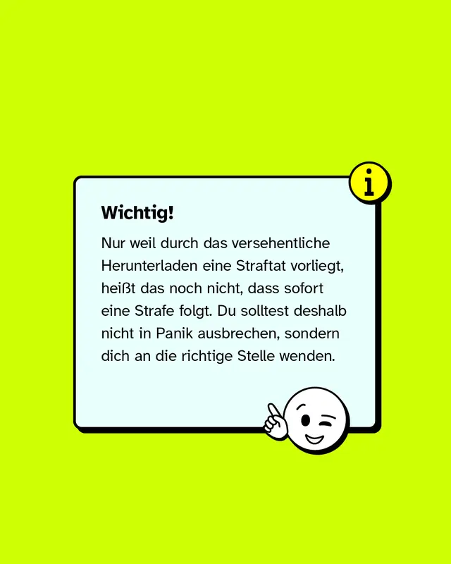 Wichtig: Nur weil durch das versehentliche Herunterladen eine Straftat vorliegt, hei&szlig;t das noch nicht, dass sofort eine Strafe folgt. Du solltest deshalb nicht in Panik ausbrechen, sondern dich an die richtige Stelle wenden.