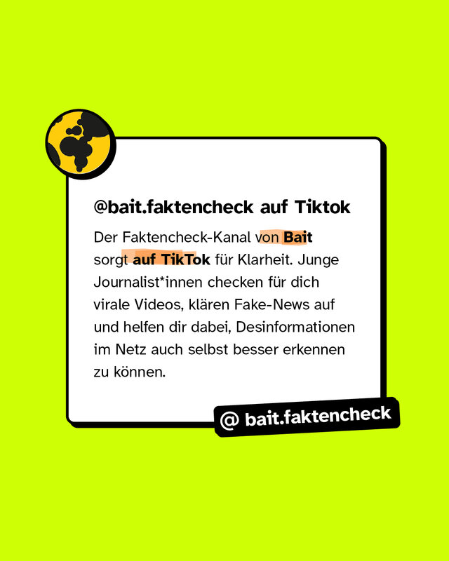 @bait.faktencheck auf Tiktok Der Faktencheck-Kanal von Bait sorgt auf TikTok für Klarheit. Junge Journalist*innen checken für dich virale Videos, klären Fake-News auf und helfen dir dabei, Desinformationen im Netz auch selbst besser erkennen zu können.